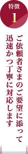 特徴1：ご依頼者さまのご要望に添って迅速かつ丁寧に対応します