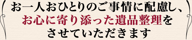 ご依頼者さま、お一人おひとりのご事情に配慮し、お心に寄り添った遺品整理をさせていただきます