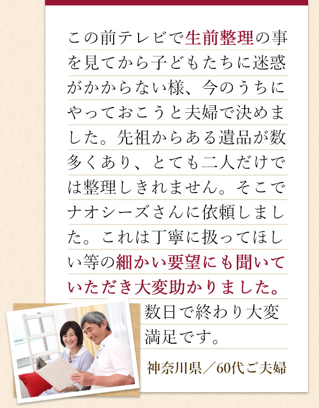 この前テレビで生前整理の事を見てから子どもたちに迷惑がかからない様、今のうちにやっておこうと夫婦で決めました。先祖からある遺品が数多くあり、とても二人だけでは整理しきれません。そこでナオシーズさんに依頼しました。これは丁寧に扱ってほしい等の細かい要望にも聞いていただき、大変助かりました。数日で終わり大変満足です。神奈川県／70代ご夫婦