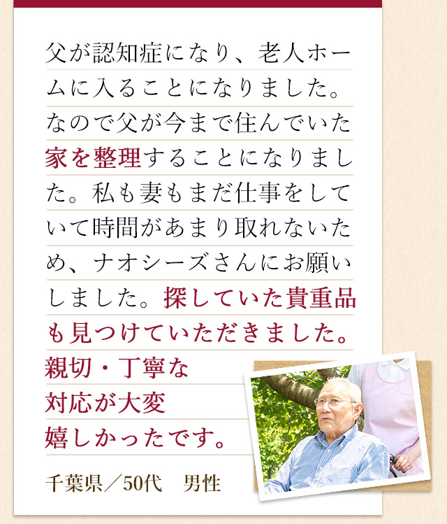 父が認知症になり、老人ホームに入ることになりました。なので父が今まで住んでいた家を整理することになりました。私も妻もまだ仕事をしていて時間があまり取れないため、ナオシーズさんにお願いしました。探していた貴重品も見つけていただきました。親切・丁寧な対応が大変嬉しかったです。千葉県／50代　男性