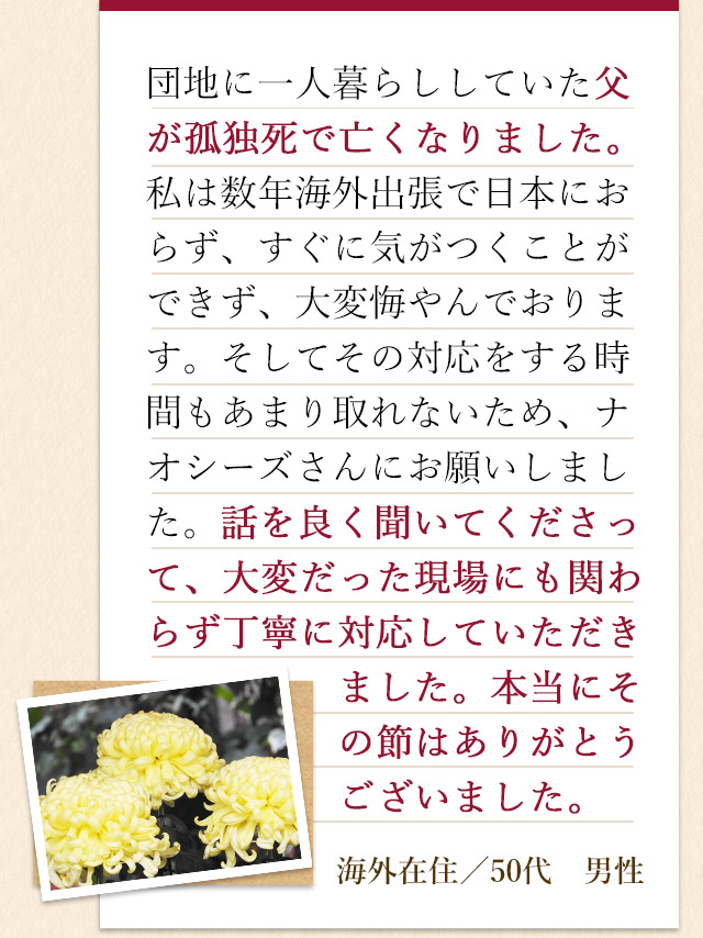 団地に一人暮らししていた父が孤独死で亡くなりました。私は数年海外出張で日本におらず、すぐに気がつくことができず、大変悔やんでおります。そしてその対応をする時間もあまり取れないため、ナオシーズさんにお願いしました。話を良く聞いてくださって、大変だった現場にも関わらず丁寧に対応していただきました。本当にその節はありがとうございました。海外在住／50代　男性
