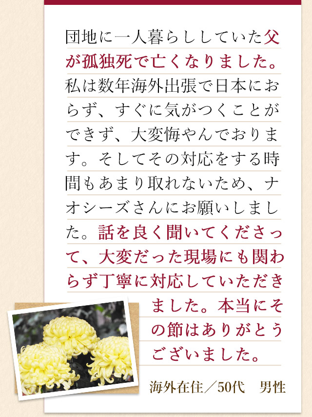 団地に一人暮らししていた父が孤独死で亡くなりました。私は数年海外出張で日本におらず、すぐに気がつくことができず、大変悔やんでおります。そしてその対応をする時間もあまり取れないため、ナオシーズさんにお願いしました。話を良く聞いてくださって、大変だった現場にも関わらず丁寧に対応していただきました。本当にその節はありがとうございました。海外在住／50代　男性